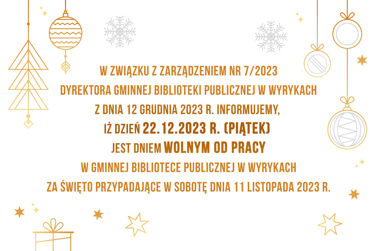 W związku z Zarządzeniem Nr 7/2023 Dyrektora Gminnej Biblioteki Publicznej w Wyrykach z dnia 12 grudnia 2023 r. informujemy, iż dzień 22.12.2023 r. (piątek) jest dniem wolnym od pracy w Gminnej Bibliotece Publicznej w Wyrykach za święto przypadające w sobotę dnia 11 listopada 2023 r.